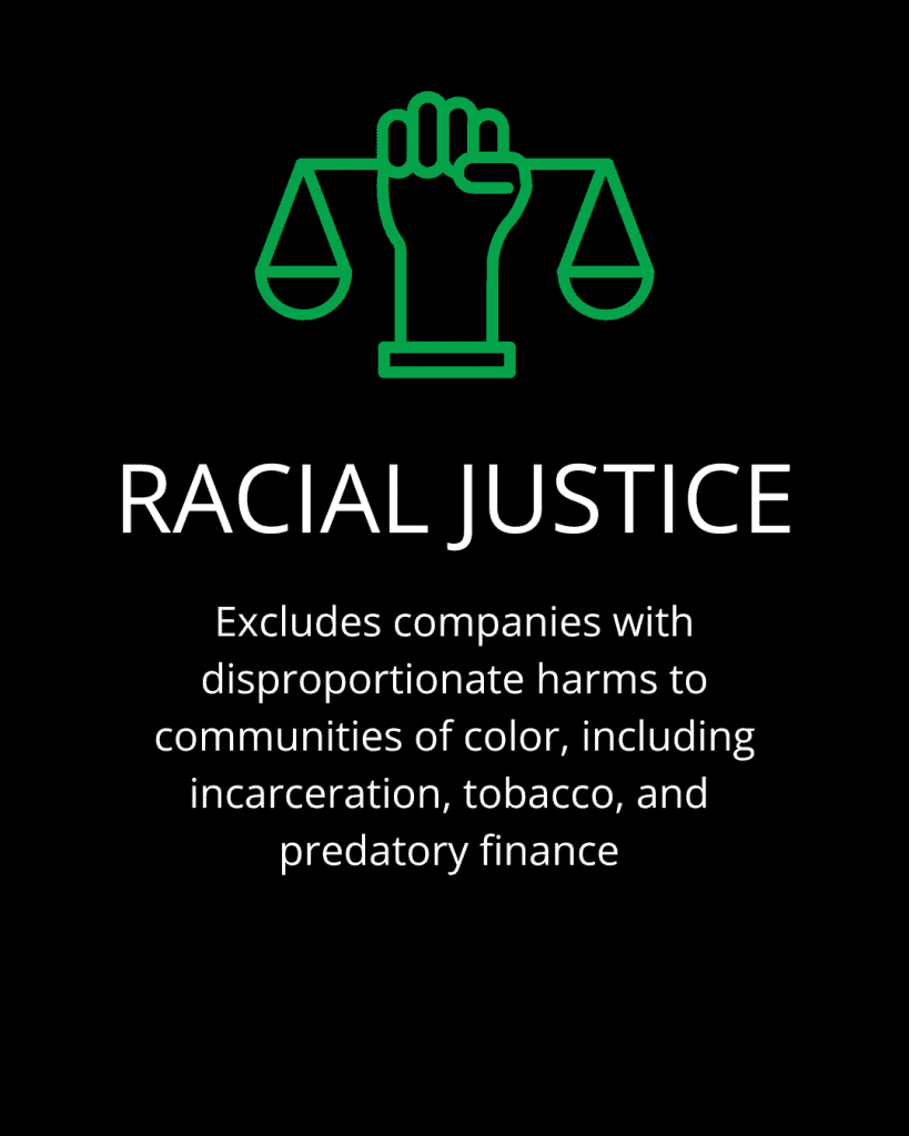 racial justice Excludes companies with disproportionate harms to communities of color, including incarceration, tobacco, and predatory finance